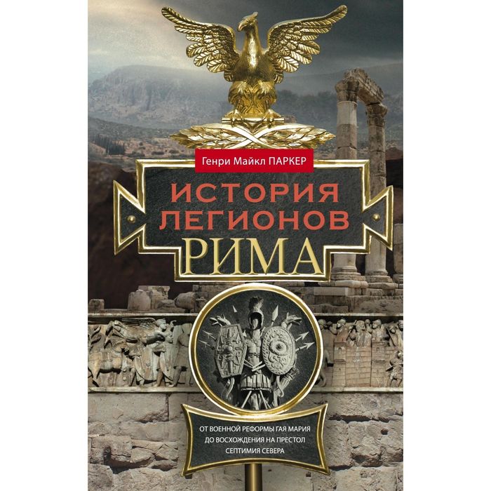 История легионов Рима. От военной реформы Гая Мария до восхождения на престол Септимия Севера. Автор: Паркер Г.