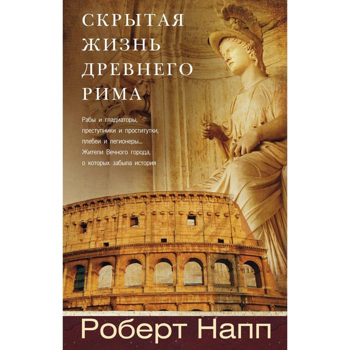 Скрытая Жизнь Древнего Рима. Рабы и гладиаторы, преступники и проститутки, плебеи и легионеры... Жители Вечного города, о который забыла история. Автор: Напп Роберт