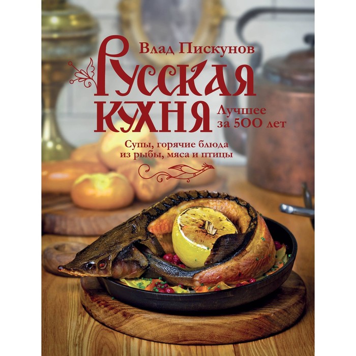 Русская кухня. Лучшее за 500 лет. Книга вторая. Супы, горячие блюда из рыбы, мяса и птицы