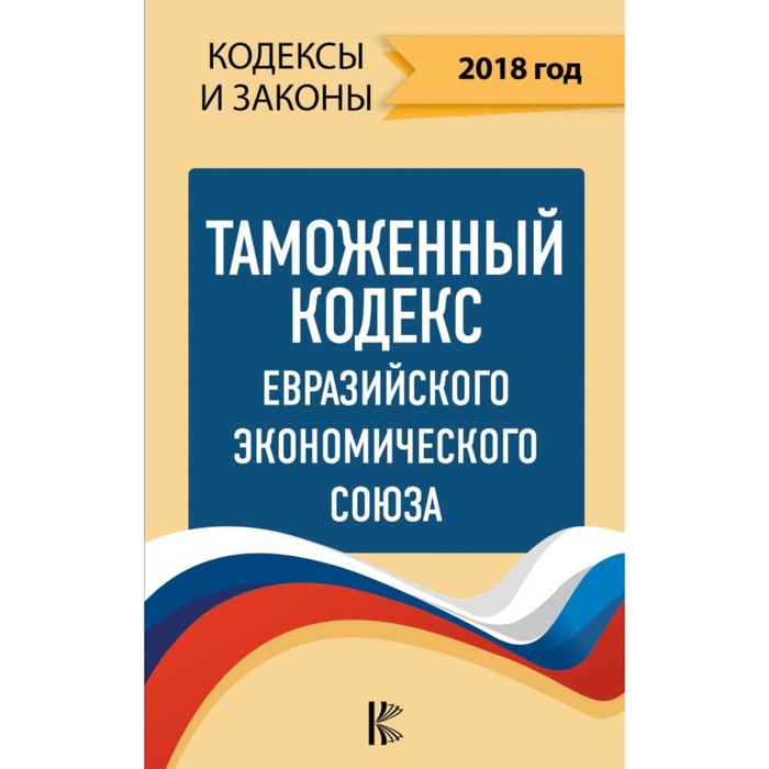 КодексыЗаконыРФ. Таможенный Кодекс Евразийского Экономического союза на 2018 год