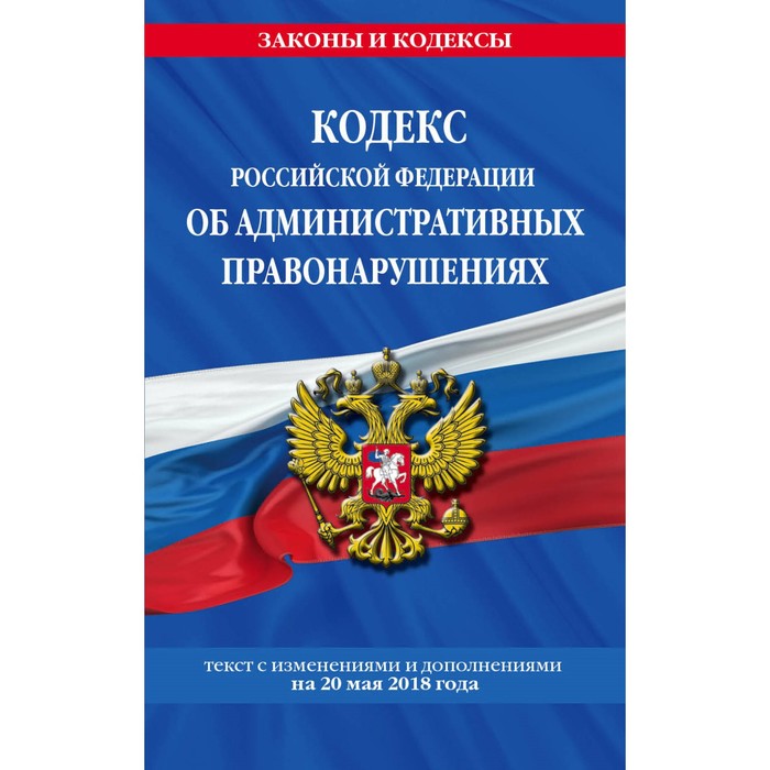 Кодекс РФ об административных правонарушениях: текст с самыми посл изм и доп на 20.05.2018