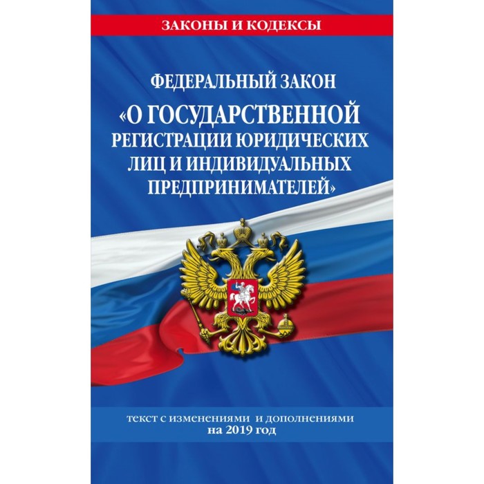 Федеральный закон «О государственной регистрации юридических лиц и индивидуальных предпринимателей». Текст с последними изменениями и дополнениями на 2019 г.