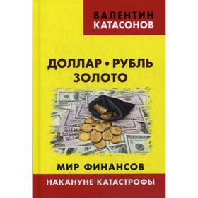 Доллар, рубль, золото. Мир финансов: накануне катастрофы. Катасонов В.Ю.