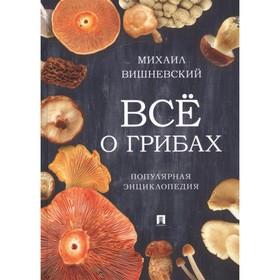 Всё о грибах. Популярная энциклопедия. Вишневский М. 7909180