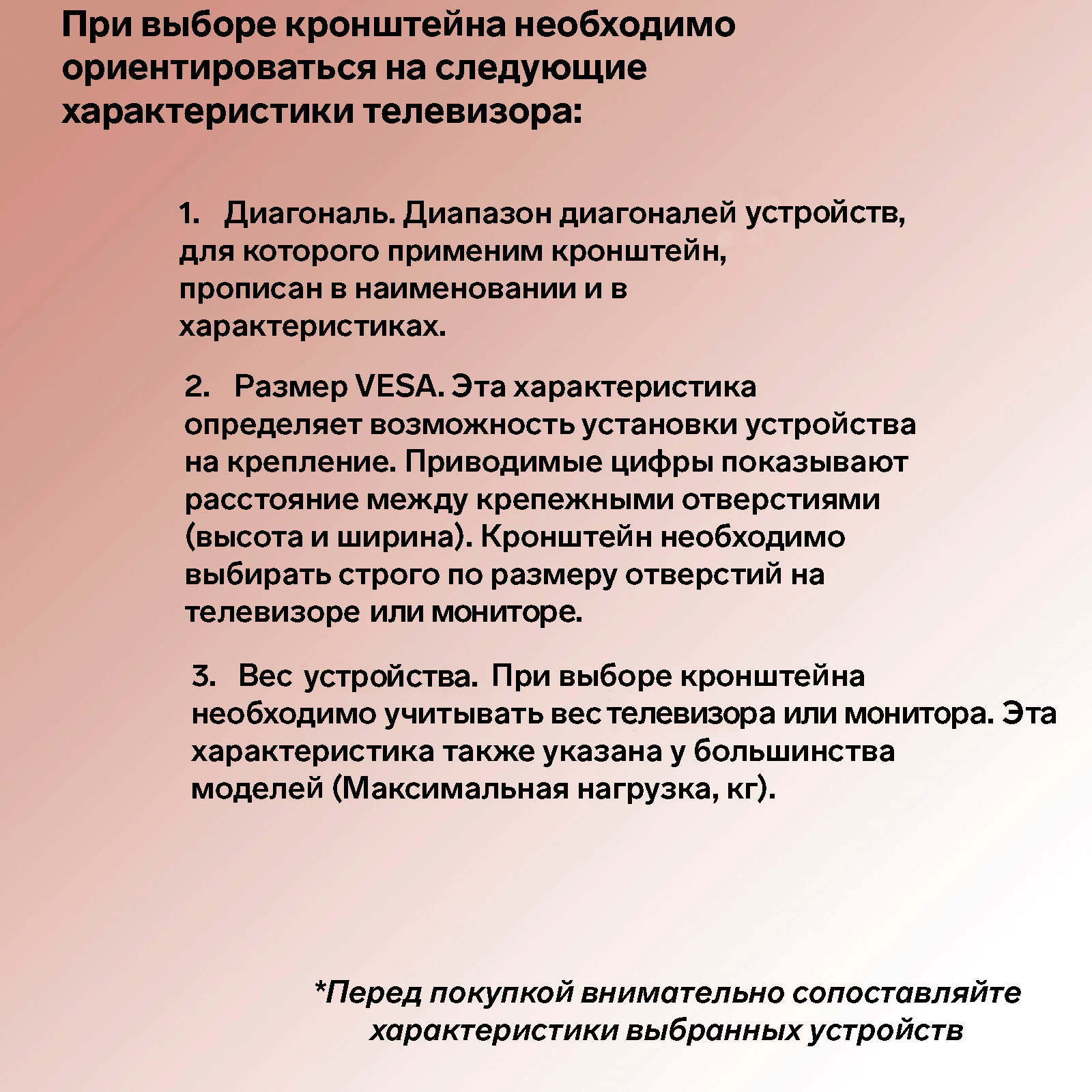 При выборе кронштейна необходимо ориентироваться на следующие характеристики телевизора: 1. Диагональ. Диапазон диагоналей устройств, для которого применим кронштейн прописан в наименовании и в характеристиках. 2. Размер VESA. Эта характеристика определяет возможность установки устройства на крепление. Приводимые цифры показывают расстояние между крепежными отверстиями (высота и ширина). Кронштейн необходимо выбирать строго по размеру отверстий на телевизоре или мониторе. 3. Вес устройства. При выборе кронштейна необходимо учитывать вес телевизора или монитора. Данная характеристика также указана у большинства моделей (Максимальная нагрузка, кг). 