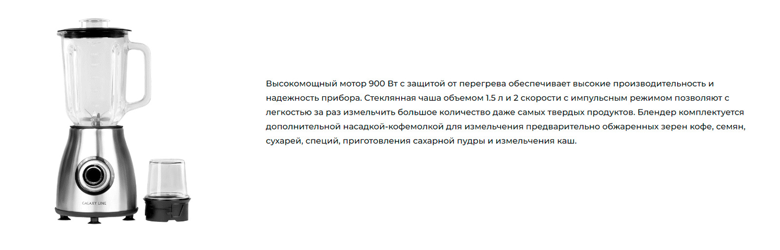 Высокомощный мотор 900 Вт с защитой от перегрева обеспечивает высокие производительность и надежность прибора. Стеклянная чаша объемом 1.5 л и 2 скорости с импульсным режимом позволяют с легкостью за раз измельчить большое количество даже самых твердых продуктов. Блендер комплектуется дополнительной насадкой-кофемолкой для измельчения предварительно обжаренных зерен кофе, семян, сухарей, специй, приготовления сахарной пудры и измельчения каш. 