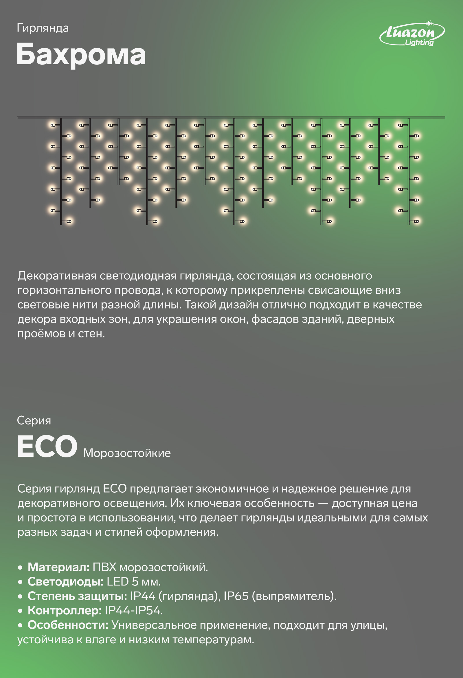 Бахрома декоративная светодиодная гирлянда, состоящая из основного горизонтального провода, к которому прикреплены свисающие вниз световые нити разной длины. Такой дизайн отлично подходит в качестве декора входных зон, для украшения окон, фасадов зданий, дверных проёмов и стен. ECO морозостойкие. Серия гирлянд ECO предлагает экономичное и надежное решение для декоративного освещения. Их ключевая особенность - доступная цена и простота в использовании. Что делает гирлянды идеальными для самых разных задач и стилей оформления. LED 5 мм. 