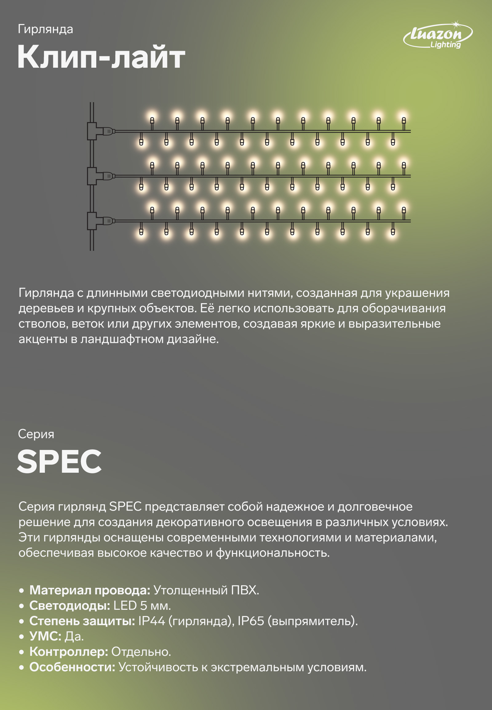 Клип-лайт гирлянда с длинными светодиодными нитями, созданная для украшения деревьев и крупных объектов. Её легко использовать для оборачивания стволов, веток или других элементов, создавая яркие и выразительные акценты в ландшафтном дизайне. Серия гирлянд SPEC представляет собой надежное и долговечное решения для создания декоративного освещения в различных условиях. Эти гирлянды оснащены современными технологиями и материалми, обеспечивая высокое качество и функциональность. Утолщенный ПВХ. LED 5 мм.