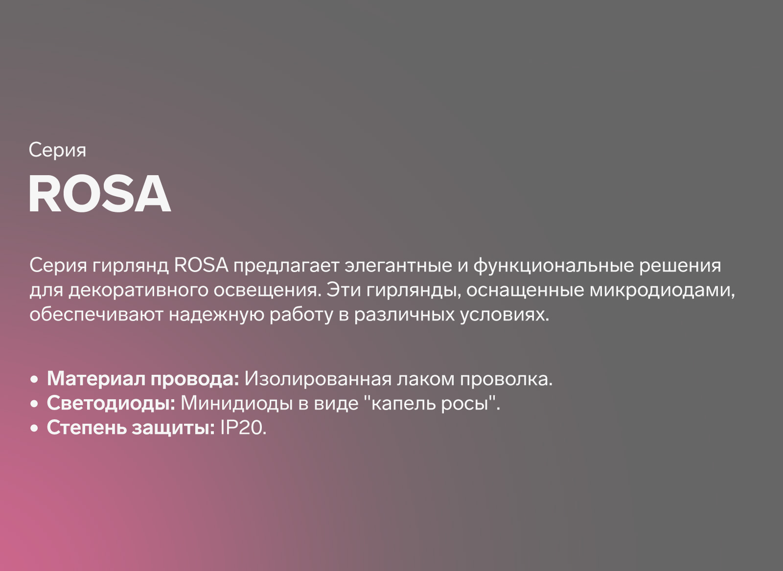 ROSA серия гирлянд Rosa предлагает элегантные и функциональные решения для декоративного освещения. Эти гирлянды, оснащенные микродиодами, обеспечивают надежную работу в различных условиях. Изолированная лаком проволка. Минидиоды в виде 