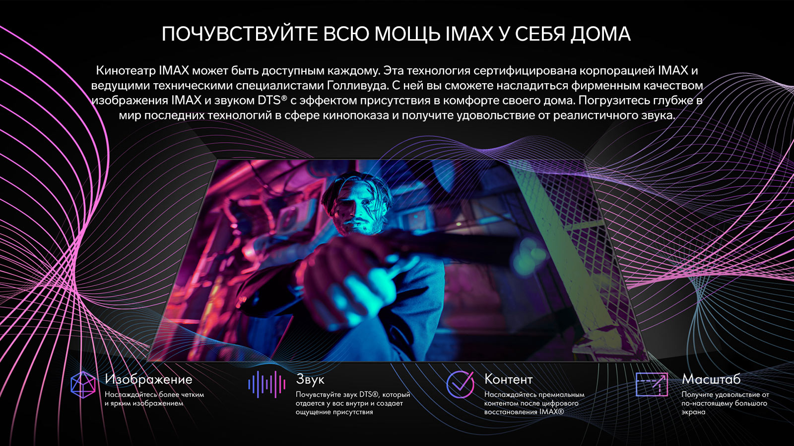 Кинотеатр IMAX может быть доступным каждому. Эта технология сертифицирована корпорацией IMAX и ведущими техническими специалистами Голливуда. С ней вы сможете насладиться фирменным качеством изображения IMAX и звуком DTS® с эффектом присутствия в комфорте своего дома. Погрузитесь глубже в мир последних технологий в сфере кинопоказа и получите удовольствие от реалистичного звука.