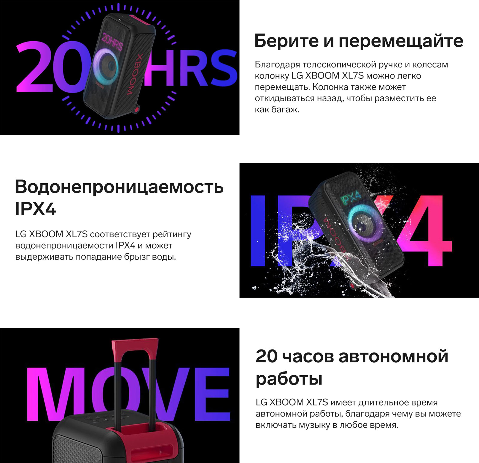 Берите и перемещайте. Благодаря телескопической ручке и колесам колонку LG XBOOM XL7S можно легко перемещать. Колонка также может откидываться назад, чтобы разместить ее как багаж.Водонепроницаемость IPX4. LG XBOOM XL7S соответствует рейтингу водонепроницаемости IPX4 и может выдерживать попадание брызг воды. 20 часов автономной работы. LG XBOOM XL7S имеет длительное время автономной работы, благодаря чему вы можете включать музыку в любое время.