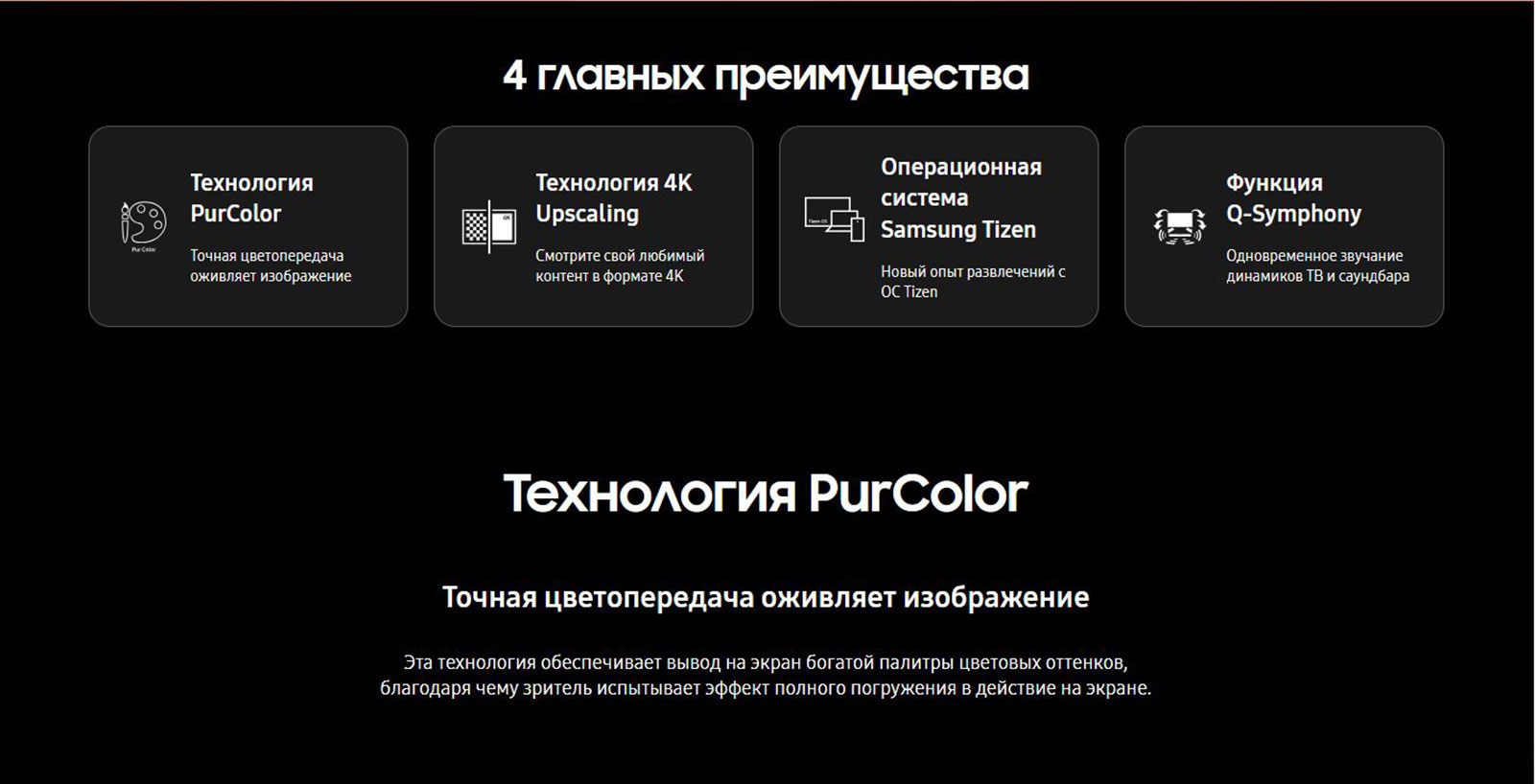 4 главных преимущества: технология PurColor, технология 4K Upscaling, операционная система Samsung Tizen, функция Q-Symphony. Технология PurColor - обеспечивает вывод на экран богатой палитры цветовых оттенков, благодаря чему зритель испытывает эффект полного погружения в действие на экране.