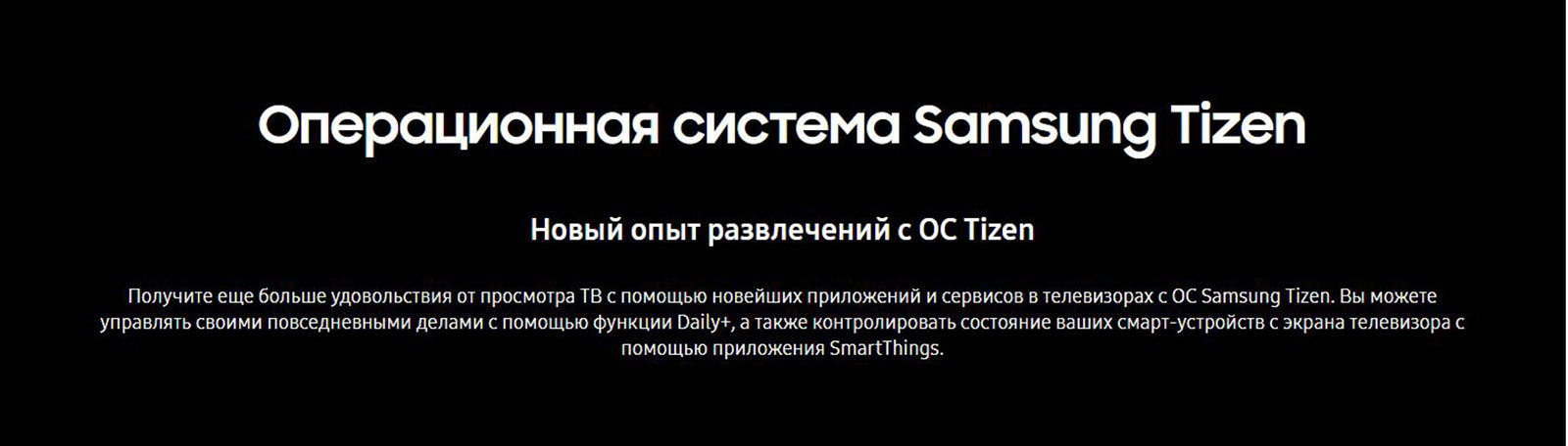 Операционная система Samsung Tizen. Новый опыт развлечений с ОС Tizen. Вы можете управлять своими повседневными делами с помощью функции Daily+, а также контролировать состояние ваших смарт-устройств с экрана телевизора с помощью приложения SmartThings.