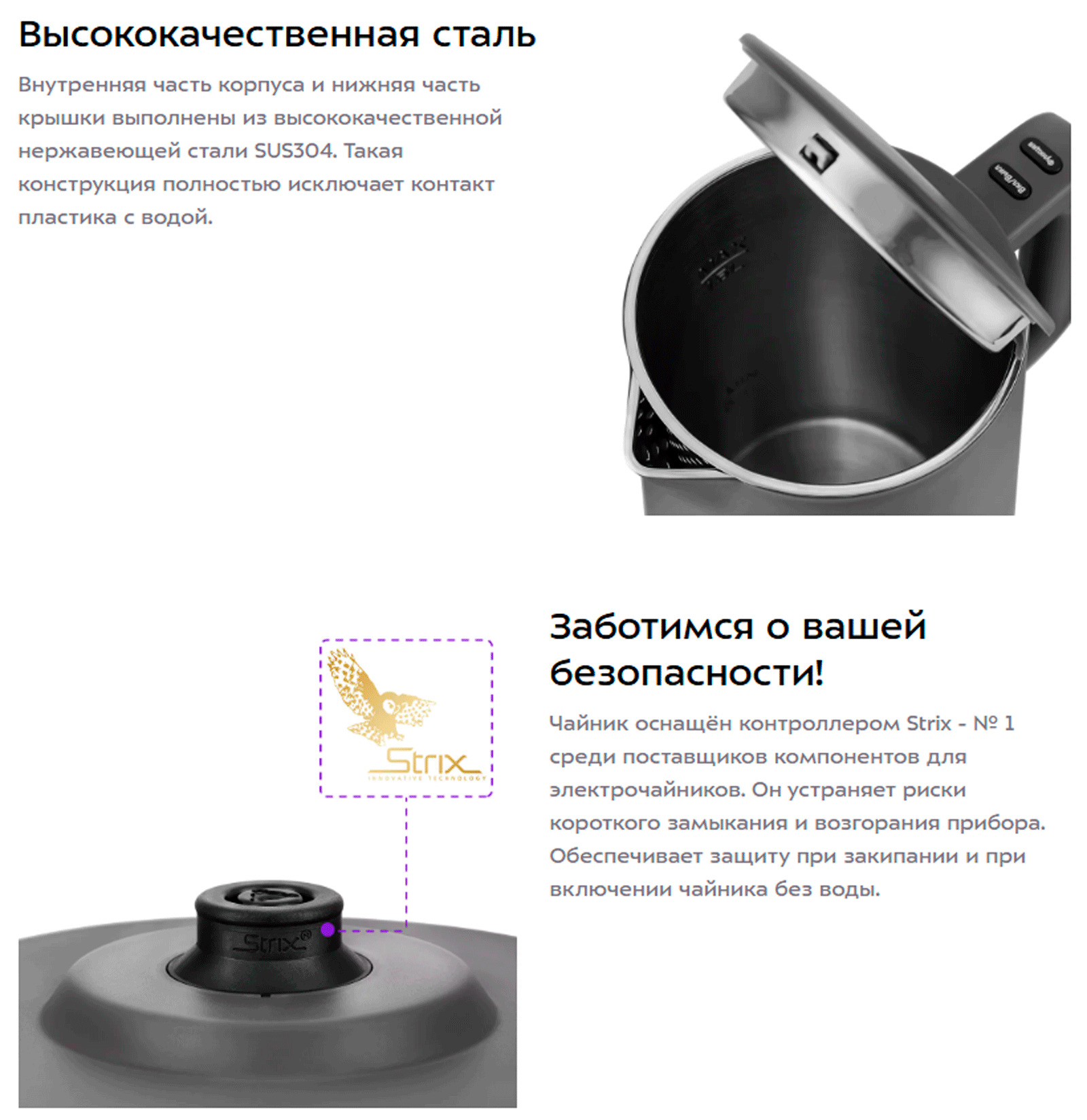 Чайник оснащён контроллером Strix - № 1 среди поставщиков компонентов для электрочайников. Он устраняет риски короткого замыкания и возгорания прибора. Обеспечивает защиту при закипании и при включении чайника без воды.