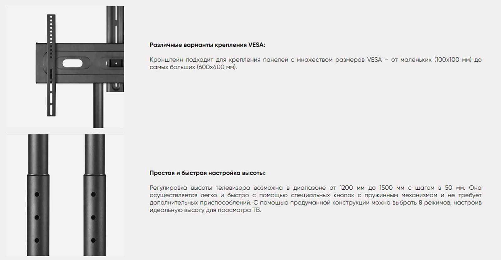 Различные варианты крепления VESA: Кронштейн подходит для крепления панелей с множеством размеров VESA – от маленьких (100x100 мм) до самых больших (600x400 мм).Простая и быстрая настройка высоты: Регулировка высоты телевизора возможна в диапазоне от 1200 мм до 1500 мм с шагом в 50 мм. Она осуществляется легко и быстро с помощью специальных кнопок с пружинным механизмом и не требует дополнительных приспособлений. С помощью продуманной конструкции можно выбрать 8 режимов, настроив идеальную высоту для просмотра ТВ.