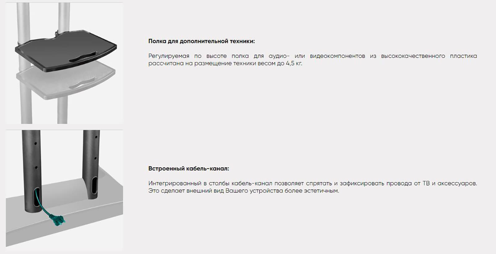 Полка для дополнительной техники: Регулируемая по высоте полка для аудио- или видеокомпонентов из высококачественного пластика рассчитана на размещение техники весом до 4,5 кг. Встроенный кабель-канал: Интегрированный в столбы кабель-канал позволяет спрятать и зафиксировать провода от ТВ и аксессуаров. Это сделает внешний вид Вашего устройства более эстетичным.