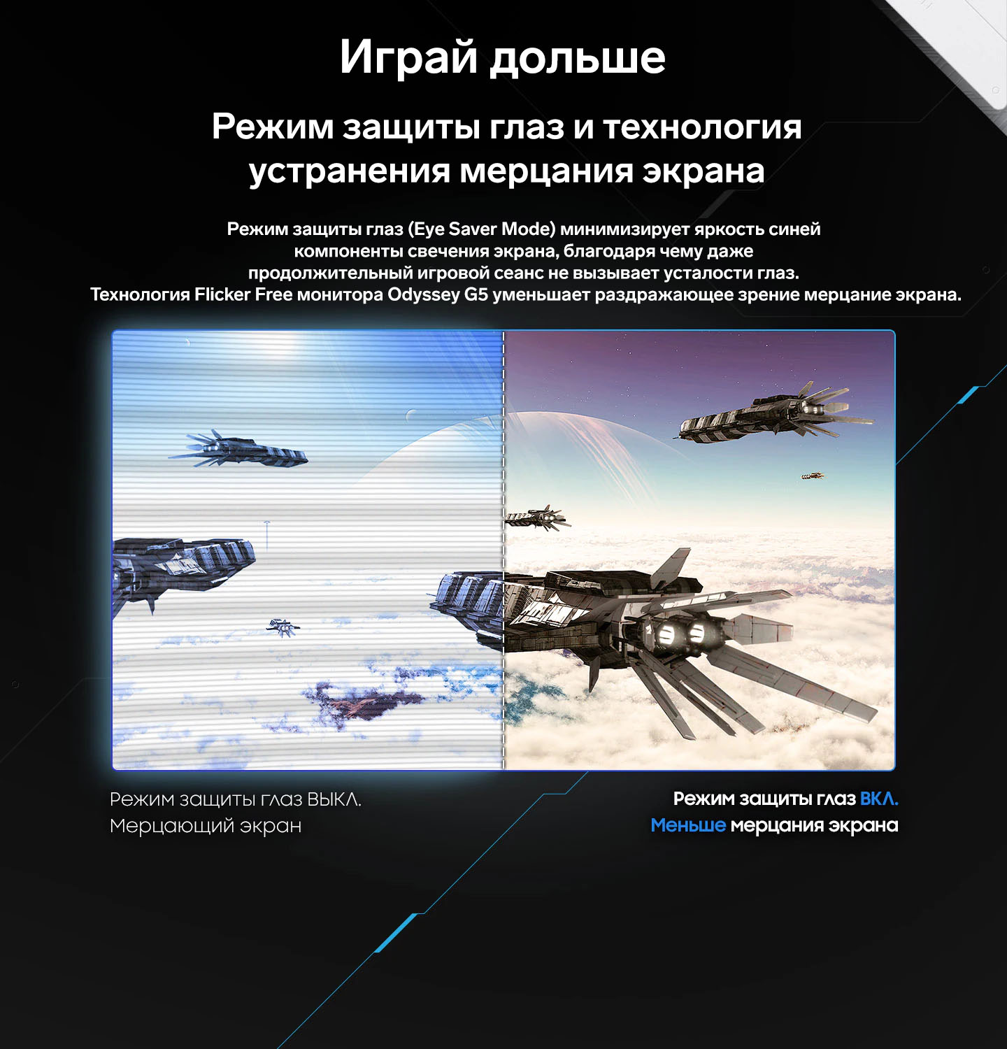 Играй дольше. Режим защиты глаз и технология устранения мерцания экрана. Режим защиты глаз (Eye Saver Mode) минимизирует яркость синей компоненты свечения экрана, благодаря чему даже продолжительный игровой сеанс не вызывает усталости глаз. Технология Flicker Free монитора Odyssey G5 уменьшает раздражающее зрение мерцание экрана.