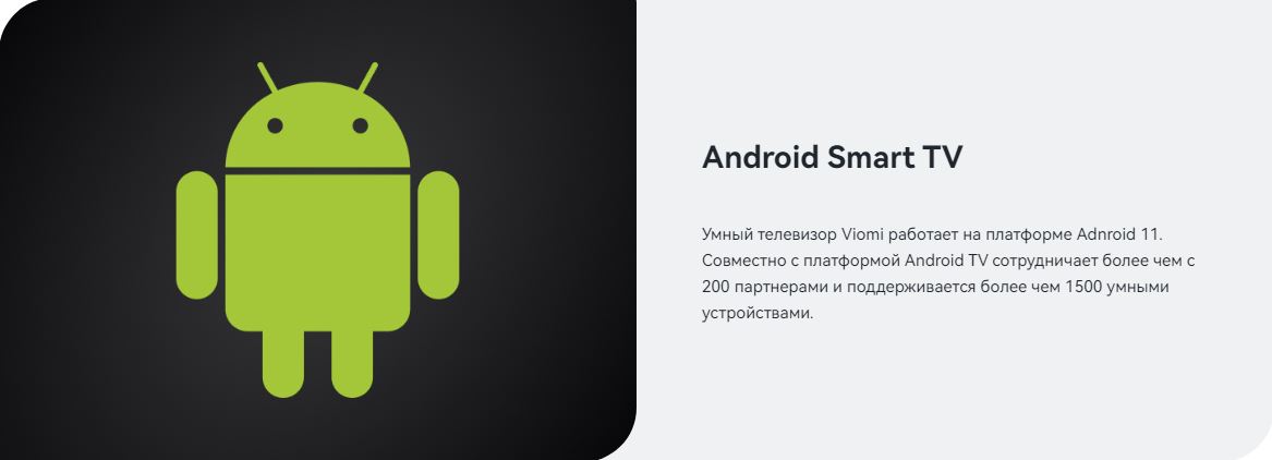 Android Smart TV. Умный телевизор Viomi работает на платформе Adnroid 11. Совместно с платформой Android TV сотрудничает более чем с 200 партнерами и поддерживается более чем 1500 умными устройствами.