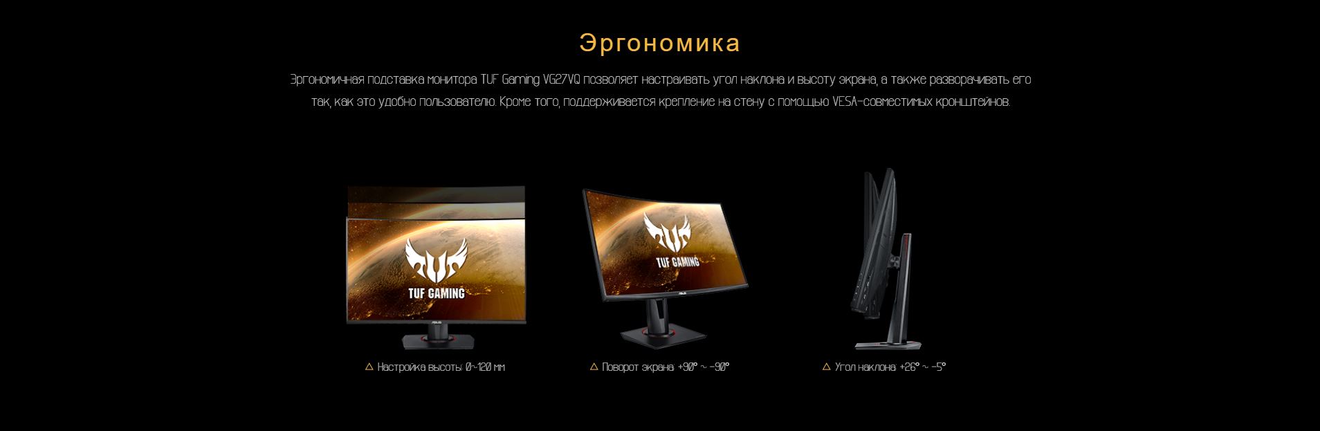 Эргономика. Эргономичная подставка монитора TUF Gaming VG27VQ позволяет настраивать угол наклона и высоту экрана, а также разворачивать его так, как это удобно пользователю. Кроме того, поддерживается крепление на стену с помощью VESA-совместимых кронштейнов. Настройка высоты: 0~120 мм. Поворот экрана: +90° ~ -90°. Угол наклона: +26° ~ -5°.