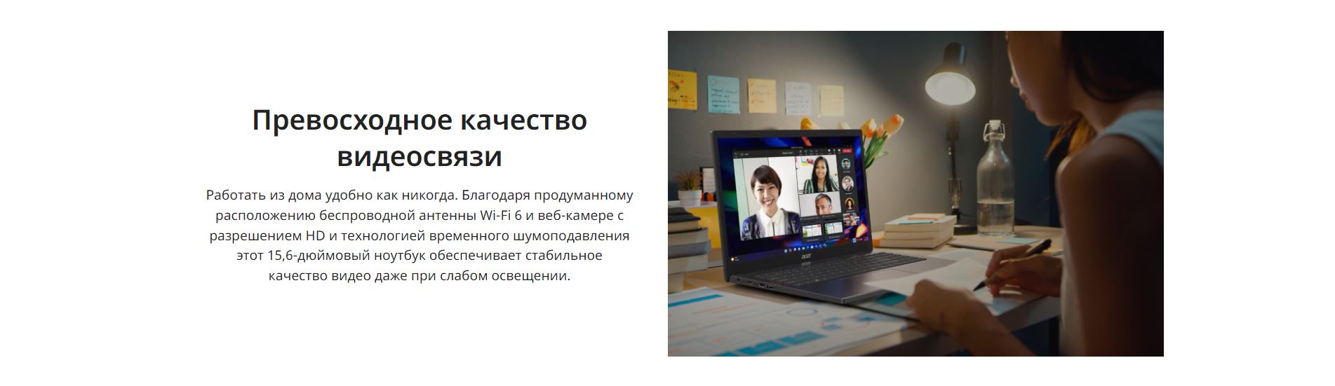 Превосходное качество видеосвязи. Работать из дома удобно как никогда. Благодаря продуманному расположению беспроводной антенны Wi-Fi 6 и веб-камере с разрешением HD и технологией временного шумоподавления этот 15,6-дюймовый ноутбук обеспечивает стабильное качество видео даже при слабом освещении.
