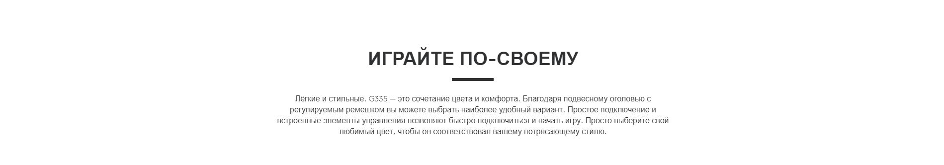 ИГРАЙТЕ ПО-СВОЕМУ. Лёгкие и стильные. G335 — это сочетание цвета и комфорта. Благодаря подвесному оголовью с регулируемым ремешком вы можете выбрать наиболее удобный вариант. Простое подключение и встроенные элементы управления позволяют быстро подключиться и начать игру. Просто выберите свой любимый цвет, чтобы он соответствовал вашему потрясающему стилю.