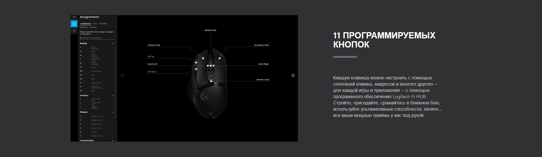 11 Программируемых кнопок. Каждую клавишу можно настроить с помощью сочетаний клавиш, макросов и многого другого — для каждой игры и приложения — с помощью программного обеспечения Logitech G HUB. Стройте, приседайте, сражайтесь в ближнем бою, используйте ультимативные способности, лечите… все ваши мощные приёмы у вас под рукой.