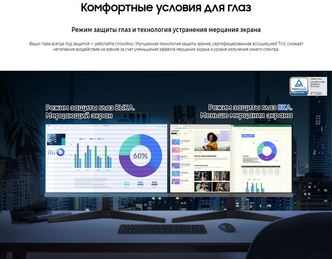 Комфортные условия для глаз. Режим защиты глаз и технология устранения мерцания экрана. Ваши глаза всегда под защитой — работайте спокойно. Улучшенная технология защиты зрения, сертифицированная ассоциацией TUV, снижает негативное воздействие на зрение за счет уменьшения эффекта мерцания экрана и уровня излучения синего спектра.