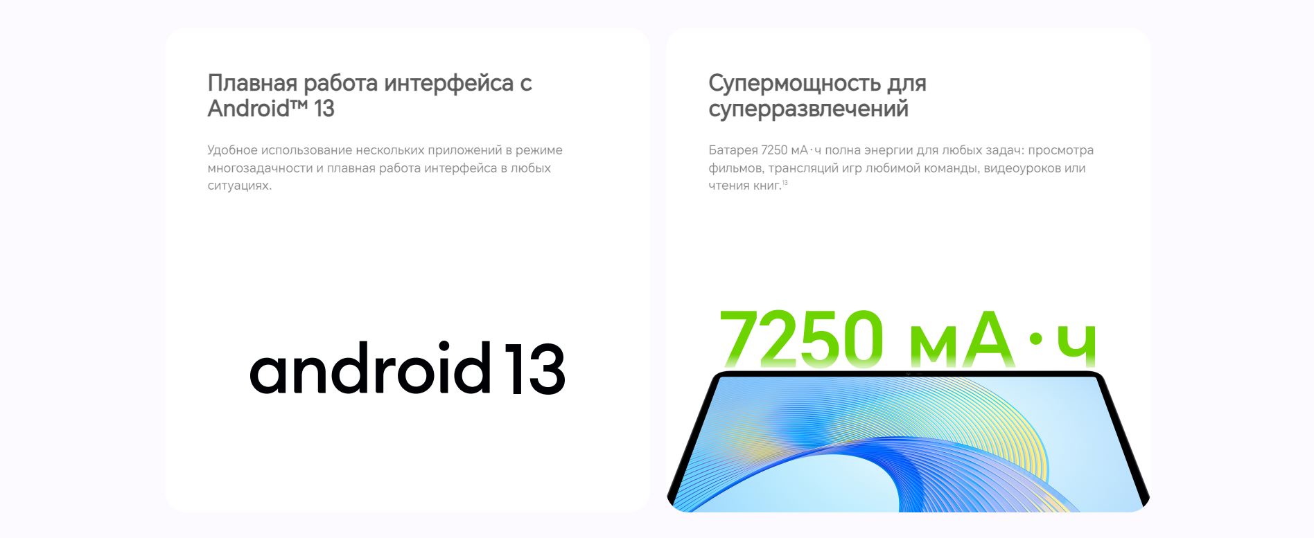 Плавная работа интерфейса с Android™ 13 Плавная работа интерфейса с Android™ 13 - Удобное использование нескольких приложений в режиме многозадачности и плавная работа интерфейса в любых ситуациях. Супермощность для суперразвлечений - Батарея 7250 мА·ч полна энергии для любых задач: просмотра фильмов, трансляций игр любимой команды, видеоуроков или чтения книг.