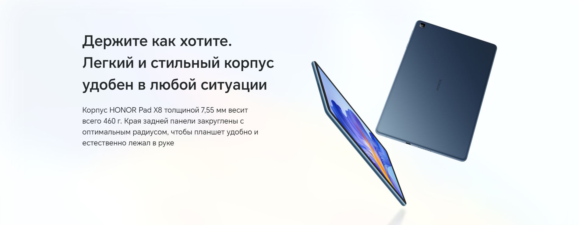 Держите как хотите. Легкий и стильный корпус удобен в любой ситуации. Корпус HONOR Pad X8 толщиной 7,55 мм весит всего 460 г. Края задней панели закруглены с оптимальным радиусом, чтобы планшет удобно и естественно лежал в руке.