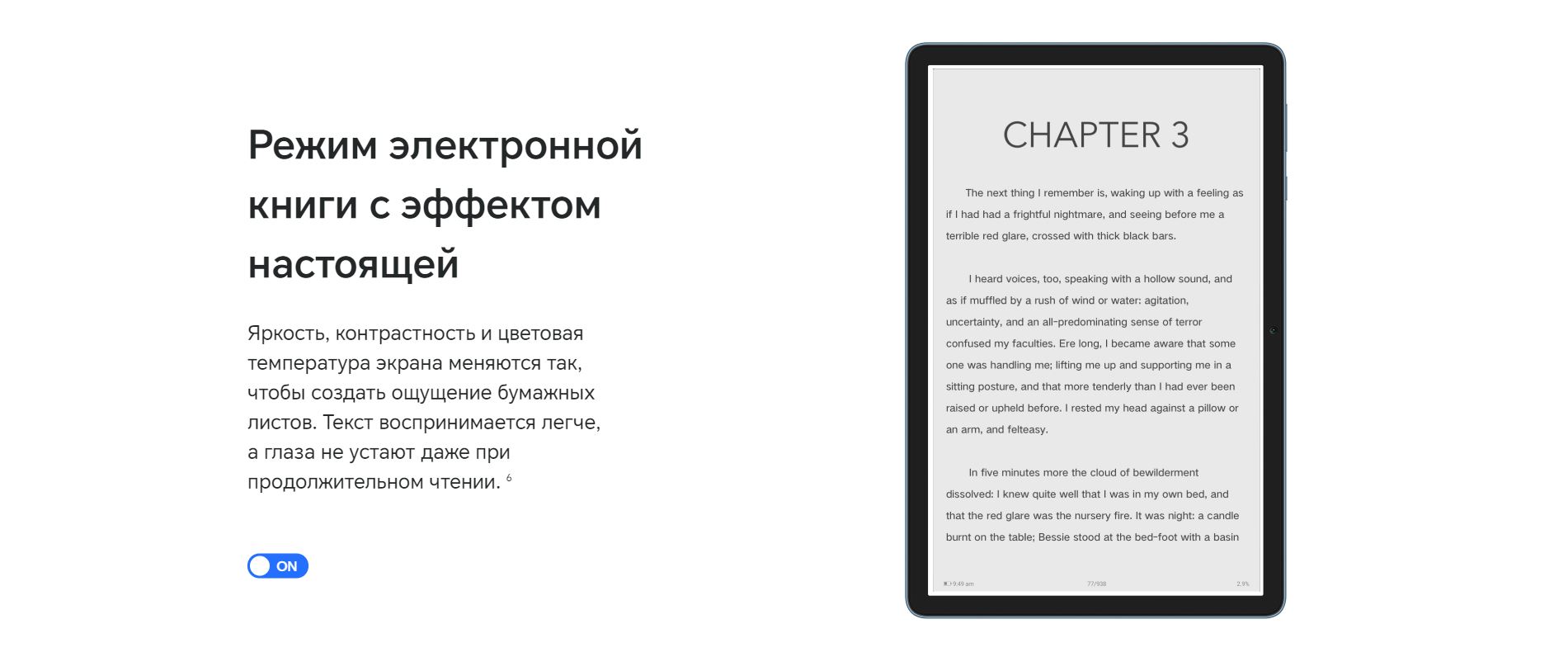 Режим электронной книги с эффектом настоящей. Яркость, контрастность и цветовая температура экрана меняются так, чтобы создать ощущение бумажных листов. Текст воспринимается легче, а глаза не устают даже при продолжительном чтении.