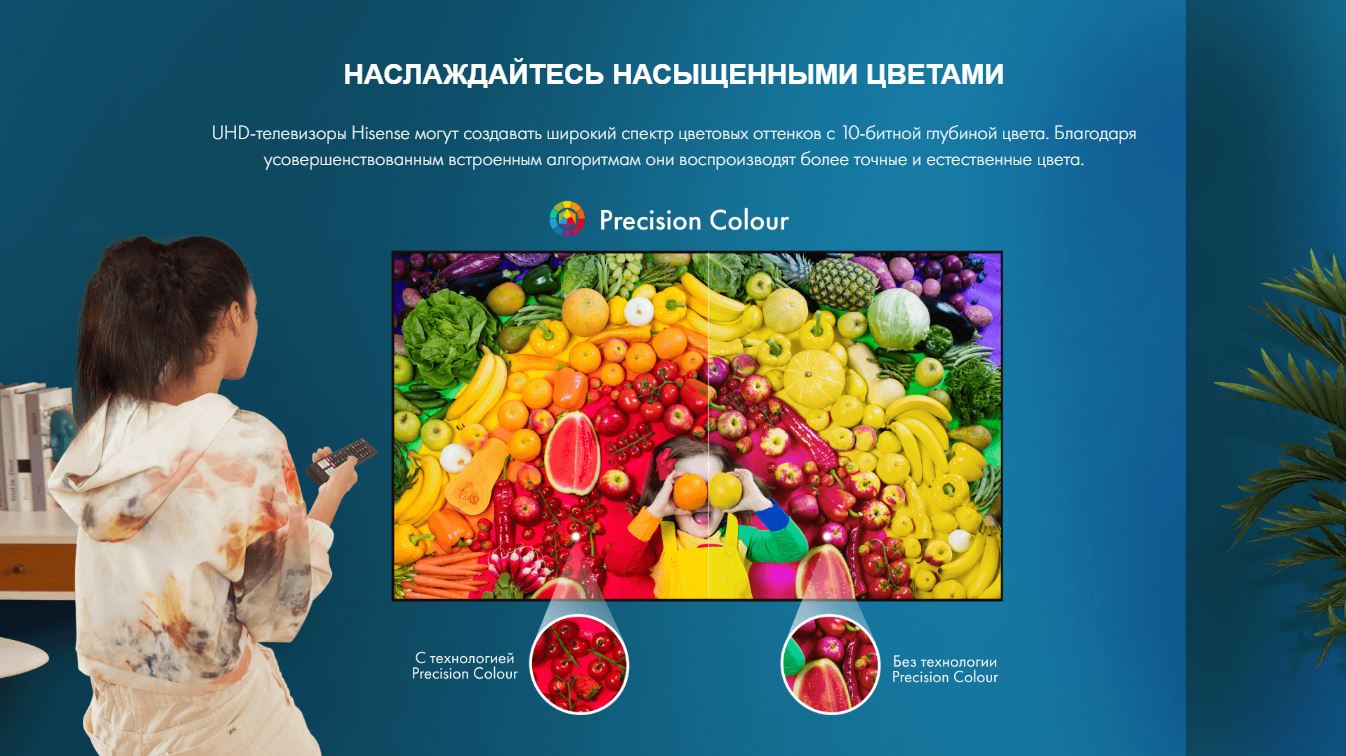 Наслаждайтесь насыщенными цветами. UHD-телевизоры Hisense могут создавать широкий спектр цветовых оттенков с 10-битной глубиной цвета. Благодаря усовершенствованным встроенным алгоритмам они воспроизводят более точные и естественные цвета.