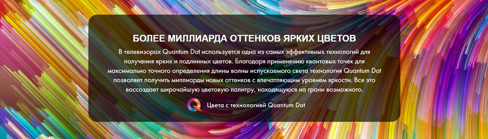 Более миллиарда оттенков ярких цветов. В телевизорах Quantum Dot используется одна из самых эффективных технологий для получения ярких и подлинных цветов. Благодаря применению квантовых точек для максимально точного определения длины волны испускаемого света технология Quantum Dot позволяет получить миллиарды новых оттенков с впечатляющим уровнем яркости. Все это воссоздает широчайшую цветовую палитру, находящуюся на грани возможного.