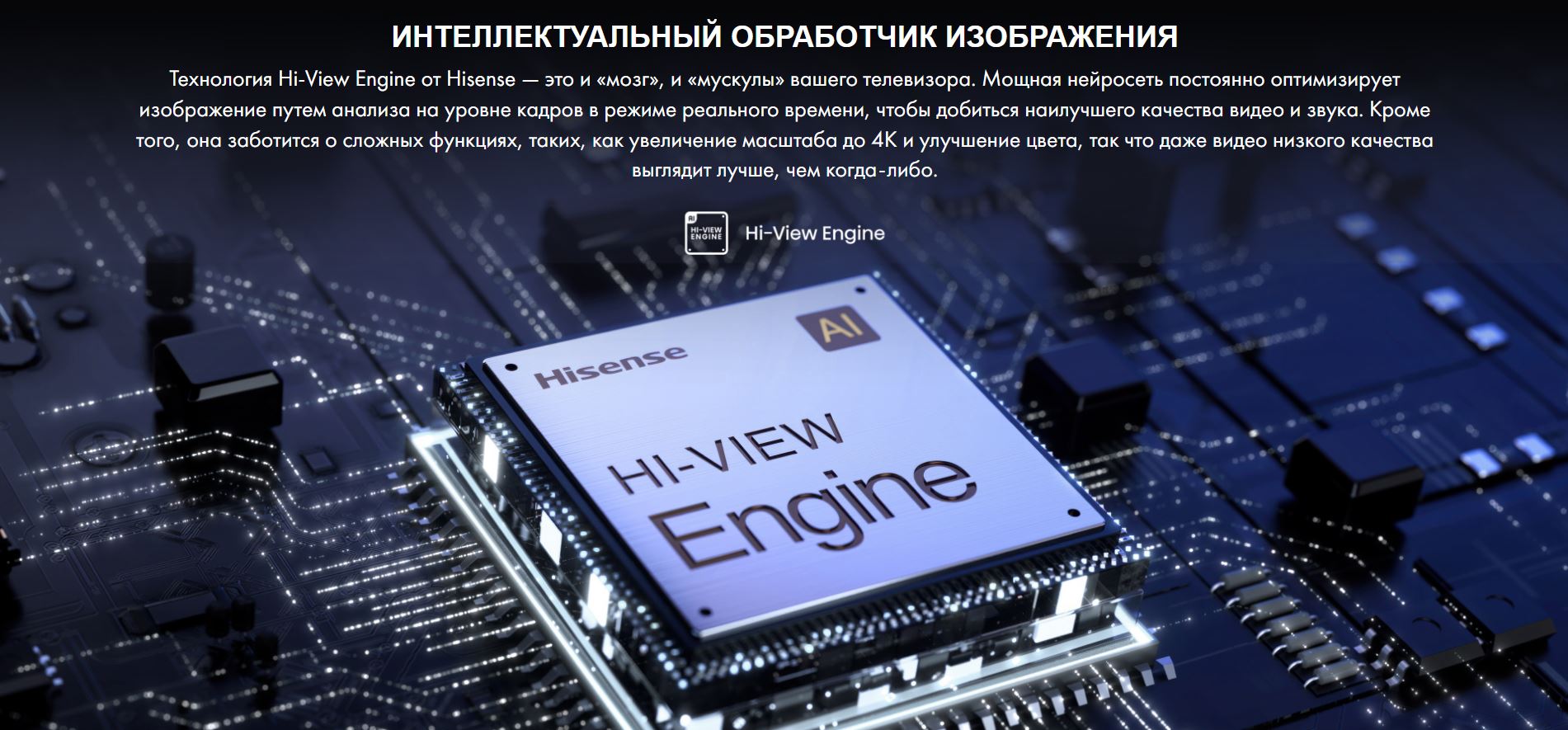 Интеллектуальный обработчик изображения. Технология Hi-View Engine от Hisense — это и «мозг», и «мускулы» вашего телевизора. Мощная нейросеть постоянно оптимизирует изображение путем анализа на уровне кадров в режиме реального времени, чтобы добиться наилучшего качества видео и звука. Кроме того, она заботится о сложных функциях, таких, как увеличение масштаба до 4K и улучшение цвета, так что даже видео низкого качества выглядит лучше, чем когда-либо.