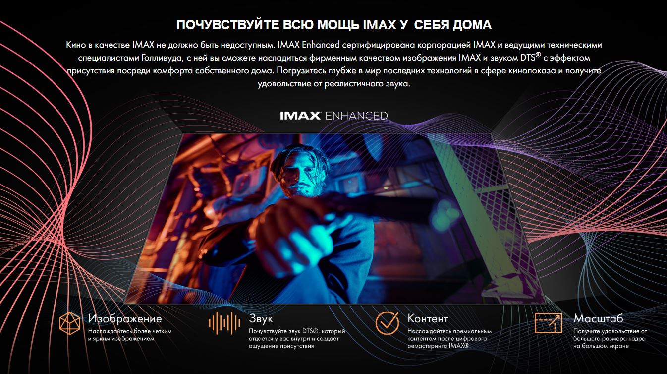 Почувствуйте всю мощь IMAX у себя дома. Кино в качестве IMAX не должно быть недоступным. IMAX Enhanced сертифицирована корпорацией IMAX и ведущими техническими специалистами Голливуда, с ней вы сможете насладиться фирменным качеством изображения IMAX и звуком DTS® с эффектом присутствия посреди комфорта собственного дома. Погрузитесь глубже в мир последних технологий в сфере кинопоказа и получите удовольствие от реалистичного звука.