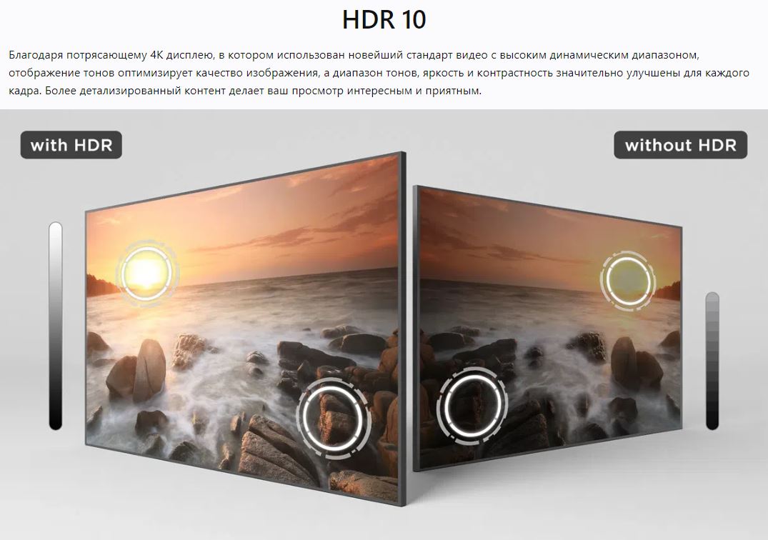 HDR 10 - Благодаря потрясающему 4K дисплею, в котором использован новейший стандарт видео с высоким динамическим диапазоном, отображение тонов оптимизирует качество изображения, а диапазон тонов, яркость и контрастность значительно улучшены для каждого кадра. Более детализированный контент делает ваш просмотр интересным и приятным.