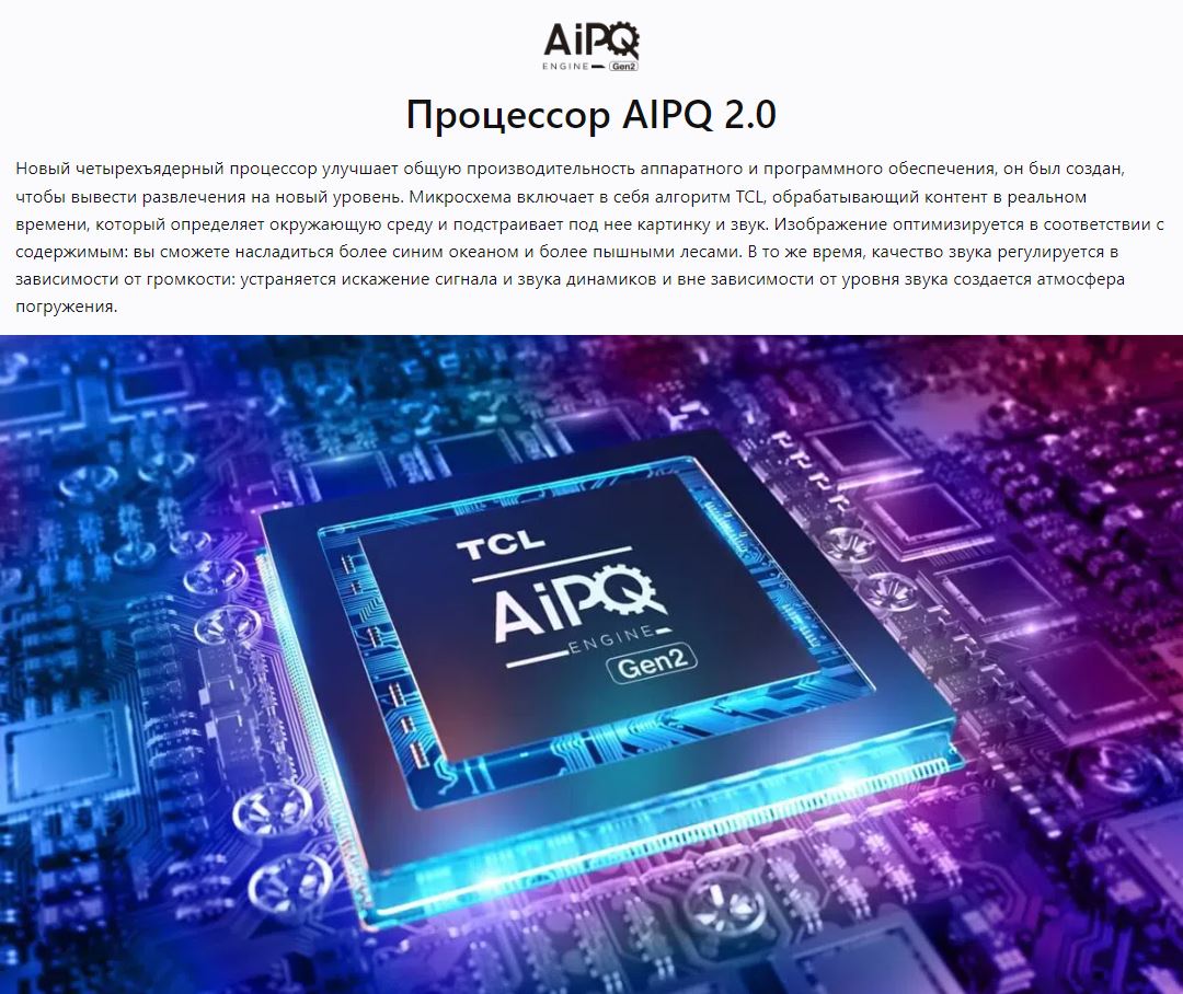 Процессор AIPQ 2.0 - Новый четырехъядерный процессор улучшает общую производительность аппаратного и программного обеспечения, он был создан, чтобы вывести развлечения на новый уровень. Микросхема включает в себя алгоритм TCL, обрабатывающий контент в реальном времени, который определяет окружающую среду и подстраивает под нее картинку и звук. Изображение оптимизируется в соответствии с содержимым: вы сможете насладиться более синим океаном и более пышными лесами. В то же время, качество звука регулируется в зависимости от громкости: устраняется искажение сигнала и звука динамиков и вне зависимости от уровня звука создается атмосфера погружения.