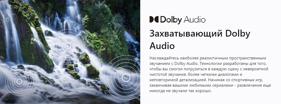 Захватывающий Dolby Audio - Наслаждайтесь наиболее реалистичным пространственным звучанием с Dolby Audio. Технологии разработаны для того, чтобы вы смогли погрузиться в каждую сцену с невероятной чистотой звучания, более четкими диалогами и неповторимой детализацией. Начиная со спортивных игр, заканчивая вашими любимыми сериалами - развлечения еще никогда не звучали так хорошо.