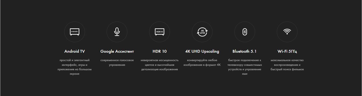 Android TV - простой и элегантный интерфейс, игры и приложения на большом экране; Google Ассистент - современное голосовое управление; HDR 10 - невероятная насыщенность цветов и высочайшая детализация изображения; 4K UHD Upscaling - конвертируйте любое изображение в формат 4K; Bluetooth 5.1 - быстрое подключение к телевизору совместимых устройств и управление ими; Wi-Fi 5ГГц - максимальное качество воспроизведения и быстрый поиск фильмов.