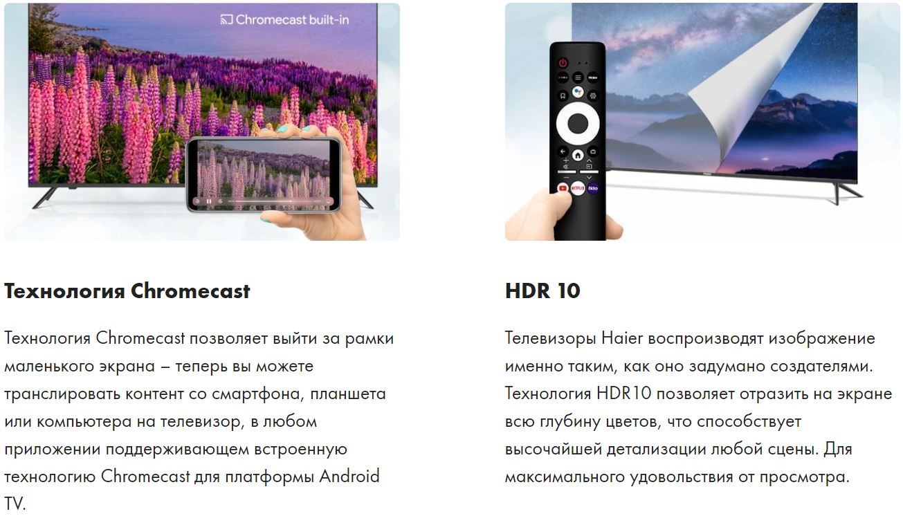 Технология Chromecast - Технология Chromecast позволяет выйти за рамки маленького экрана – теперь вы можете транслировать контент со смартфона, планшета или компьютера на телевизор, в любом приложении поддерживающем встроенную технологию Chromecast для платформы Android TV. HDR 10 - Телевизоры Haier воспроизводят изображение именно таким, как оно задумано создателями. Технология HDR10 позволяет отразить на экране всю глубину цветов, что способствует высочайшей детализации любой сцены. Для максимального удовольствия от просмотра.