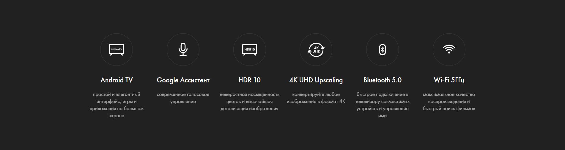 Android TV - простой и элегантный интерфейс, игры и приложения на большом экране; Google Ассистент - современное голосовое управление; HDR 10 - невероятная насыщенность цветов и высочайшая детализация изображения; 4K UHD Upscaling - конвертируйте любое изображение в формат 4K; Bluetooth 5.0 - быстрое подключение к телевизору совместимых устройств и управление ими; Wi-Fi 5ГГц - максимальное качество воспроизведения и быстрый поиск фильмов.