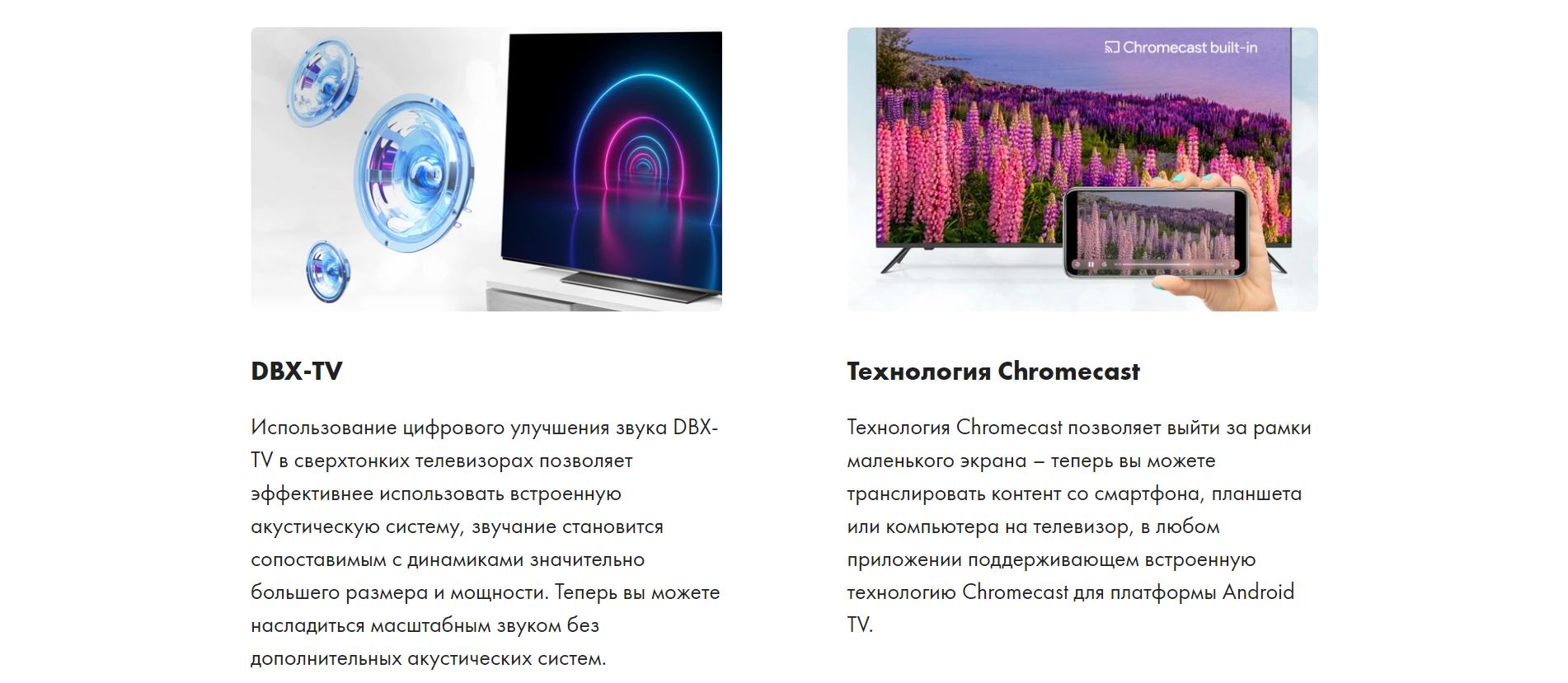 DBX-TV - Использование цифрового улучшения звука DBX-TV в сверхтонких телевизорах позволяет эффективнее использовать встроенную акустическую систему, звучание становится сопоставимым с динамиками значительно большего размера и мощности. Теперь вы можете насладиться масштабным звуком без дополнительных акустических систем. Технология Chromecast - Технология Chromecast позволяет выйти за рамки маленького экрана – теперь вы можете транслировать контент со смартфона, планшета или компьютера на телевизор, в любом приложении поддерживающем встроенную технологию Chromecast для платформы Android TV.