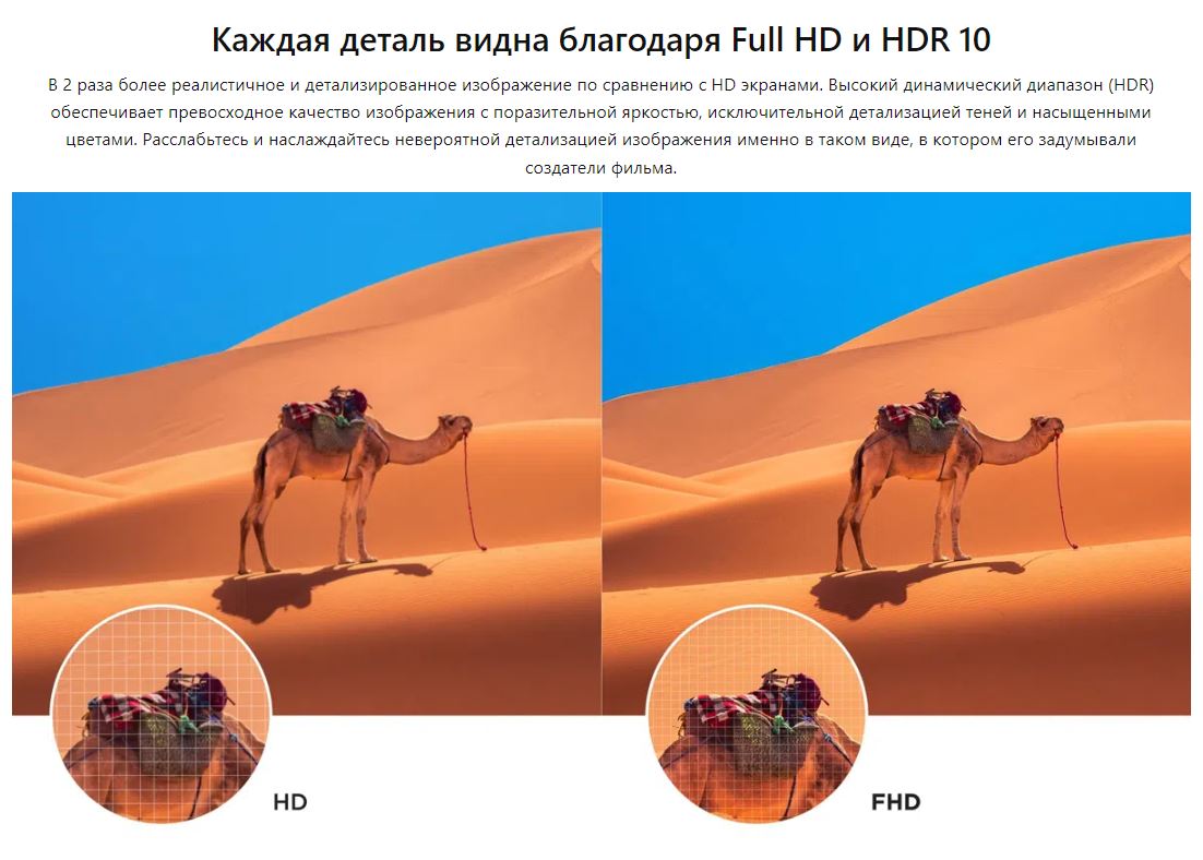 Каждая деталь видна благодаря Full HD и HDR 10. В 2 раза более реалистичное и детализированное изображение по сравнению с HD экранами. Высокий динамический диапазон (HDR) обеспечивает превосходное качество изображения с поразительной яркостью, исключительной детализацией теней и насыщенными цветами. Расслабьтесь и наслаждайтесь невероятной детализацией изображения именно в таком виде, в котором его задумывали создатели фильма.