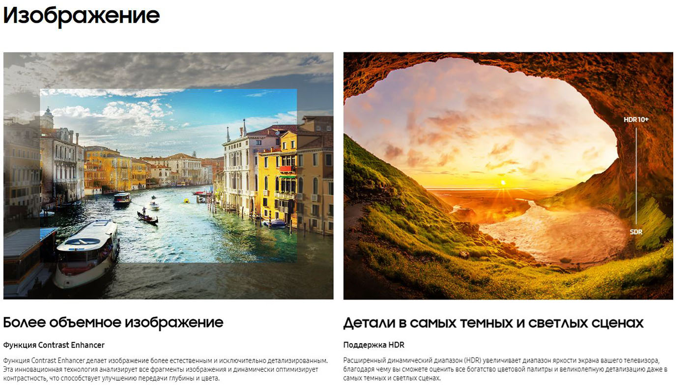 Изображение. Более объемное изображение. Функция Contrast Enhancer. Функция Contrast Enhacer делает изображение более естественным и исключительно детализированным. Эта инновационная технология анализирует все фрагменты изображения и динамически оптимизирует контрастность, что способствует улучшению передачи глубины цвета. Детали в самых темных и светлых сценах. Поддержка HDR. Расширенный динамический диапазон (HDR) увеличивает диапазон яркости экрана вашего телевизора, благодаря чему вы сможете оценить все богатство цветовой палитры и великолепную детализацию даже в самых темных и светлых сценах.