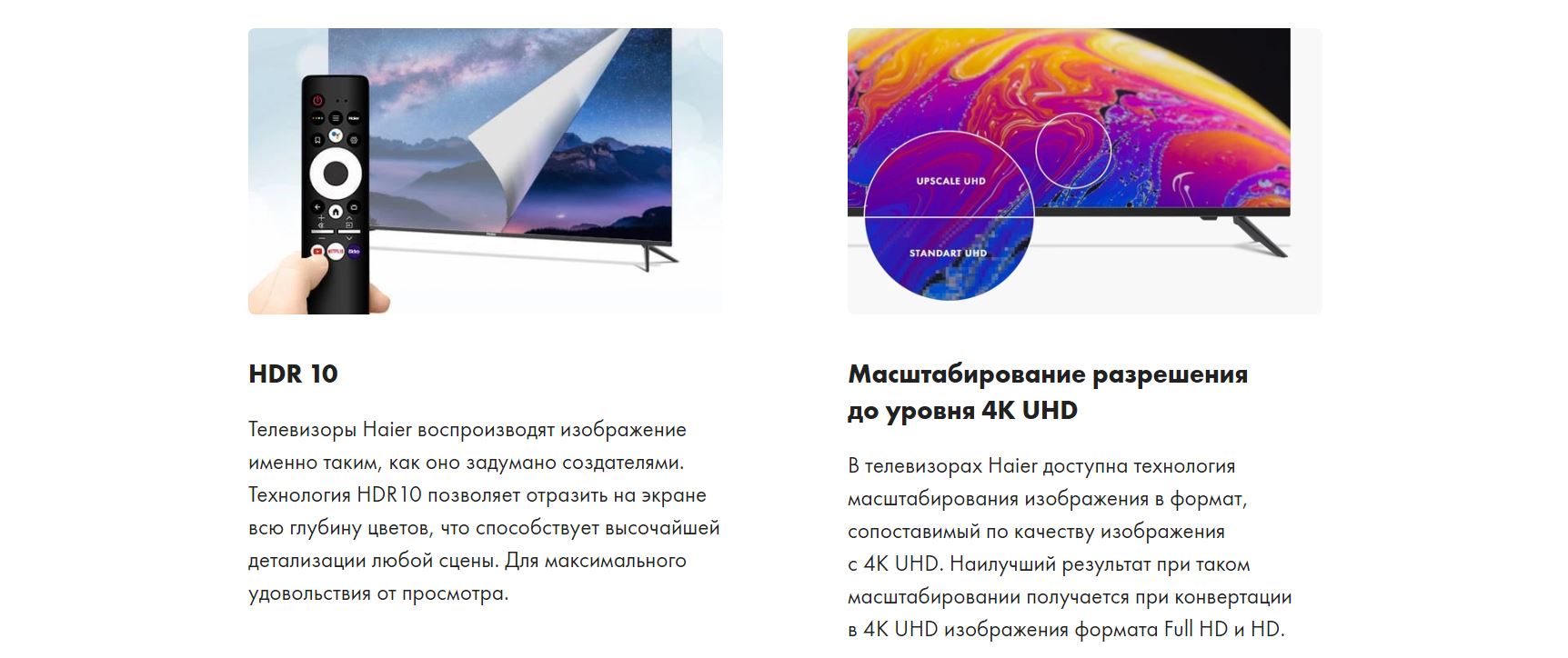 HDR 10 - Телевизоры Haier воспроизводят изображение именно таким, как оно задумано создателями. Технология HDR10 позволяет отразить на экране всю глубину цветов, что способствует высочайшей детализации любой сцены. Для максимального удовольствия от просмотра. Масштабирование разрешения до уровня 4K UHD - В телевизорах Haier доступна технология масштабирования изображения в формат, сопоставимый по качеству изображения с 4K UHD. Наилучший результат при таком масштабировании получается при конвертации в 4K UHD изображения формата Full HD и HD.