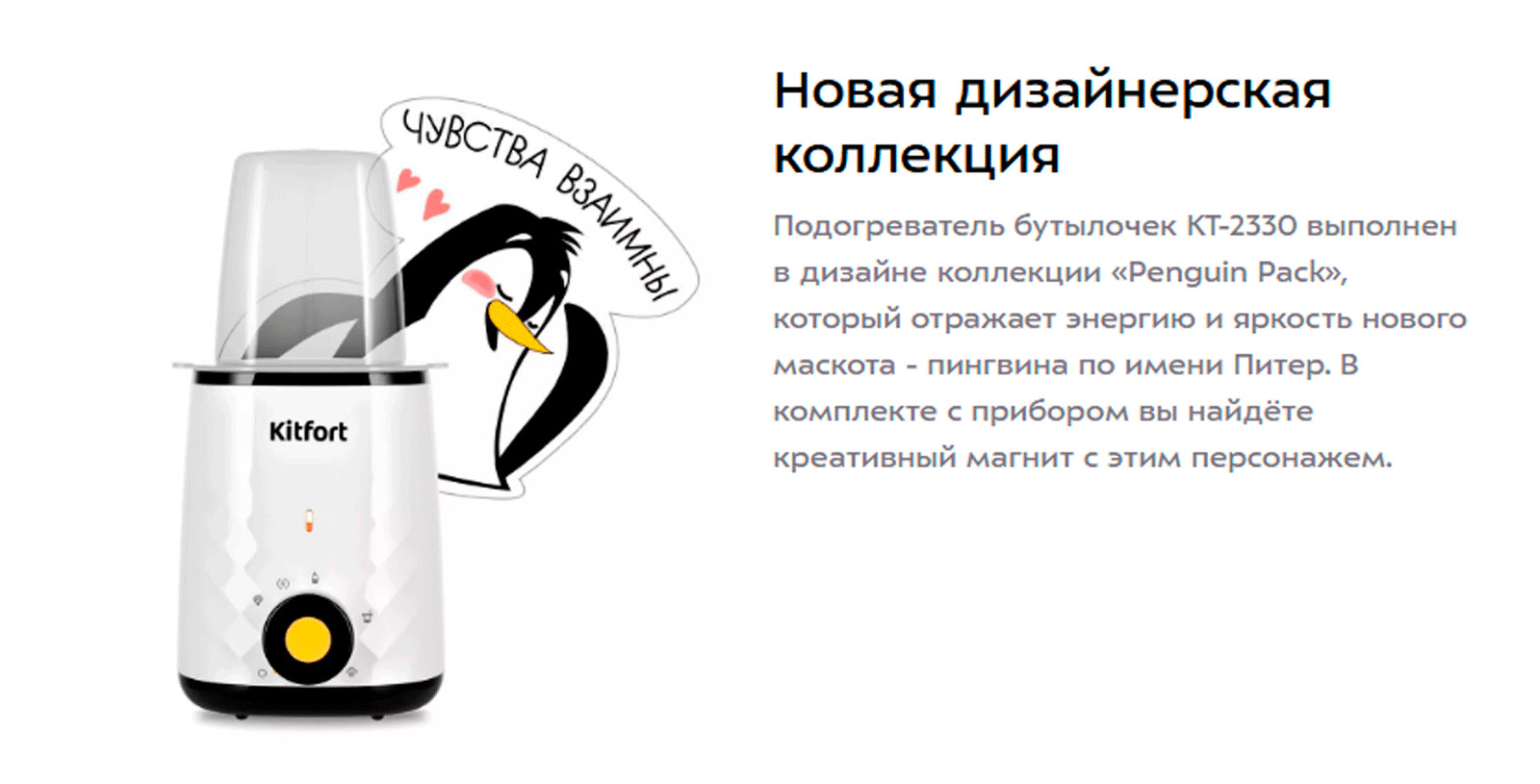 Подогреватель бутылочек КТ-2330 выполнен в дизайне коллекции «Penguin Pack», который отражает энергию и яркость нового маскота - пингвина по имени Питер. В комплекте с прибором вы найдёте креативный магнит с этим персонажем.