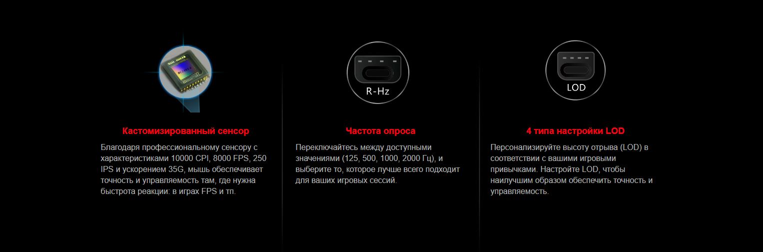 Кастомизированный сенсор - Благодаря профессиональному сенсору с характеристиками 10000 CPI, 8000 FPS, 250 IPS и ускорением 35G, мышь обеспечивает точность и управляемость там, где нужна быстрота реакции: в играх FPS и тп. Частота опроса - Переключайтесь между доступными значениями (125, 500, 1000, 2000 Гц), и выберите то, которое лучше всего подходит для ваших игровых сессий. 4 типа настройки LOD - Персонализируйте высоту отрыва (LOD) в соответствии с вашими игровыми привычками. Настройте LOD, чтобы наилучшим образом обеспечить точность и управляемость.