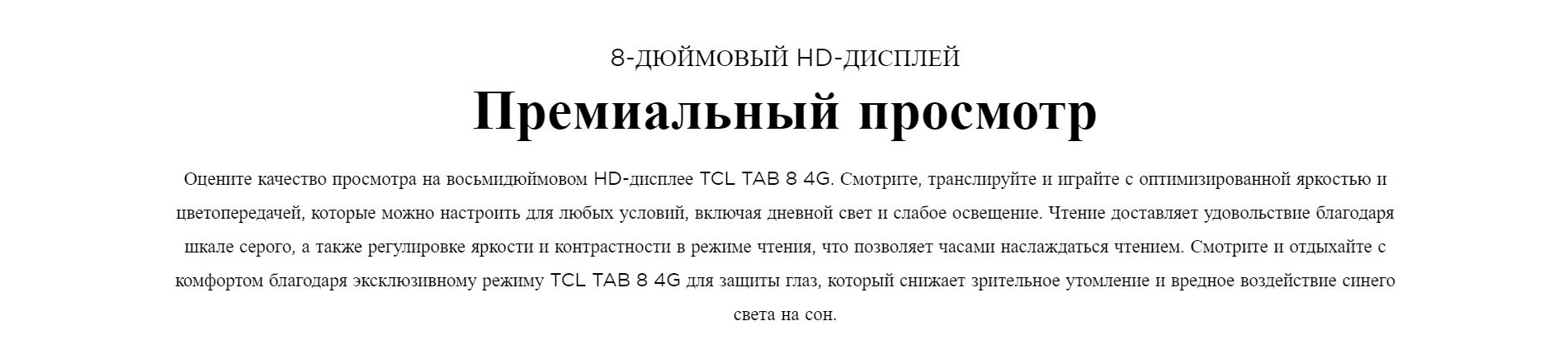 8-ДЮЙМОВЫЙ HD-ДИСПЛЕЙ. Премиальный просмотр. Оцените качество просмотра на восьмидюймовом HD-дисплее TCL TAB 8 4G. Смотрите, транслируйте и играйте с оптимизированной яркостью и цветопередачей, которые можно настроить для любых условий, включая дневной свет и слабое освещение. Чтение доставляет удовольствие благодаря шкале серого, а также регулировке яркости и контрастности в режиме чтения, что позволяет часами наслаждаться чтением. Смотрите и отдыхайте с комфортом благодаря эксклюзивному режиму TCL TAB 8 4G для защиты глаз, который снижает зрительное утомление и вредное воздействие синего света на сон. 